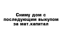 Сниму дом с последующим выкупом за мат.капитал